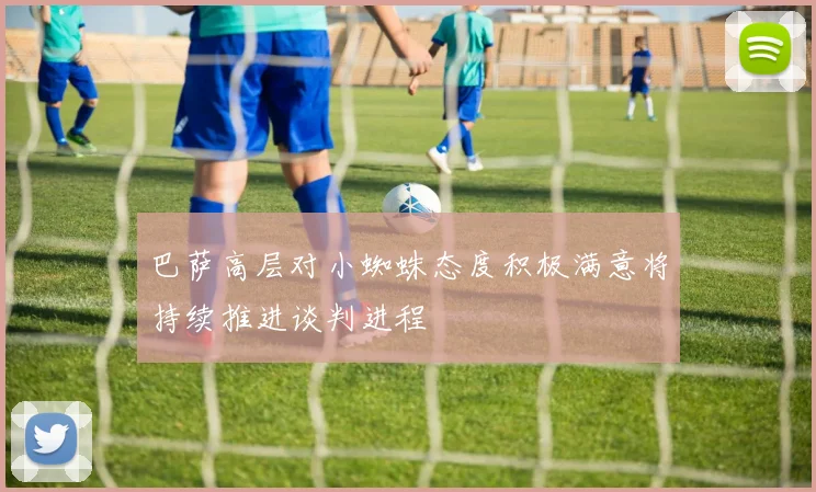 巴萨高层对小蜘蛛态度积极满意将持续推进谈判进程
