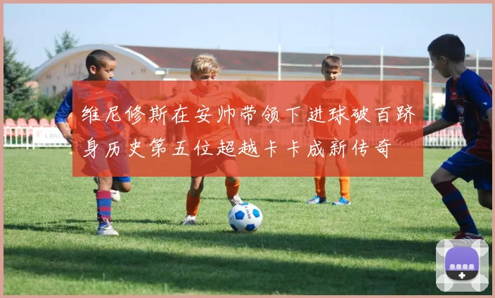 维尼修斯在安帅带领下进球破百跻身历史第五位超越卡卡成新传奇