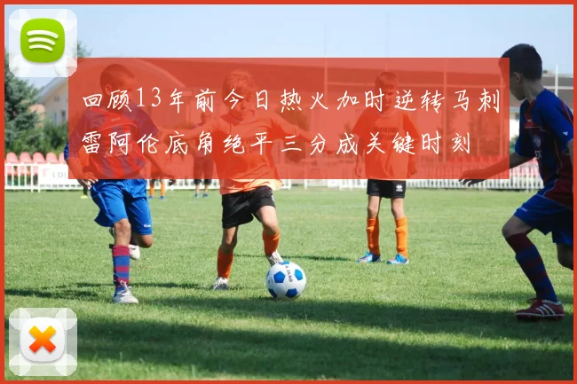 回顾13年前今日热火加时逆转马刺雷阿伦底角绝平三分成关键时刻