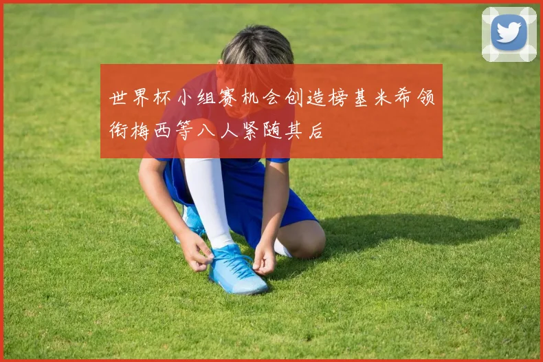 世界杯小组赛机会创造榜基米希领衔梅西等八人紧随其后