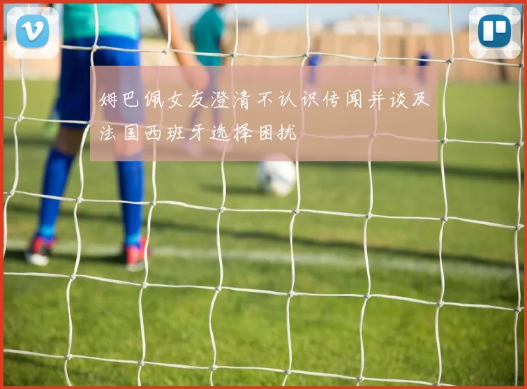 姆巴佩女友澄清不认识传闻并谈及法国西班牙选择困扰