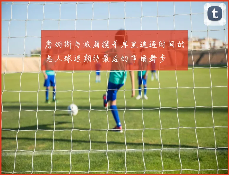 詹姆斯与浓眉携手库里追逐时间的老人球迷期待最后的华丽舞步