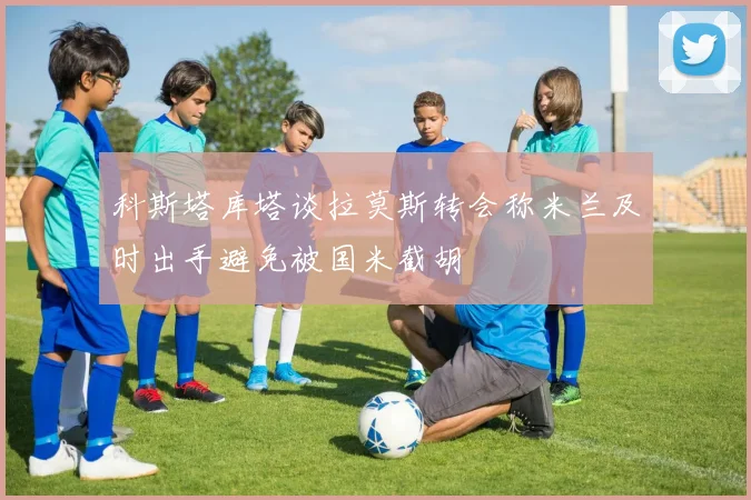 科斯塔库塔谈拉莫斯转会称米兰及时出手避免被国米截胡