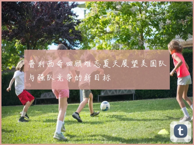 普利西奇回顾难忘夏天展望美国队与强队竞争的新目标