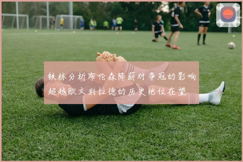 铁林分析布伦森降薪对争冠的影响超越欧文利拉德的历史地位在望