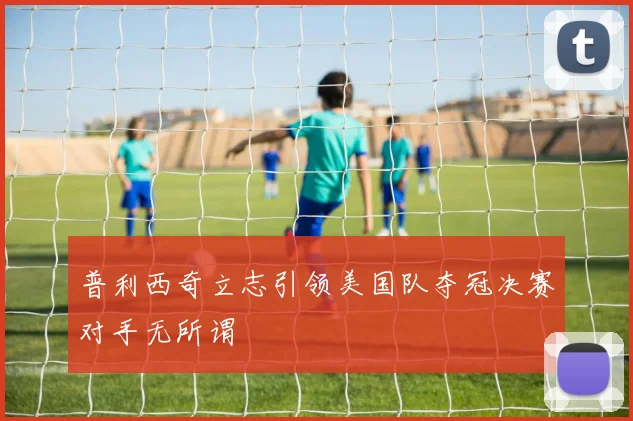 普利西奇立志引领美国队夺冠决赛对手无所谓