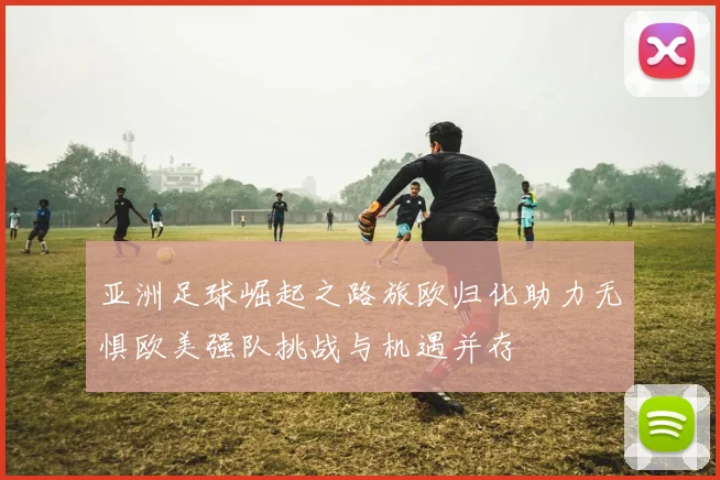 亚洲足球崛起之路旅欧归化助力无惧欧美强队挑战与机遇并存