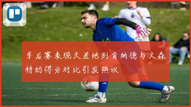 季后赛表现天差地别肯纳德与文森特的得分对比引发热议