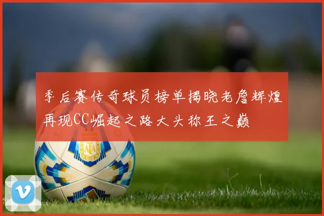 季后赛传奇球员榜单揭晓老詹辉煌再现CC崛起之路大头称王之巅