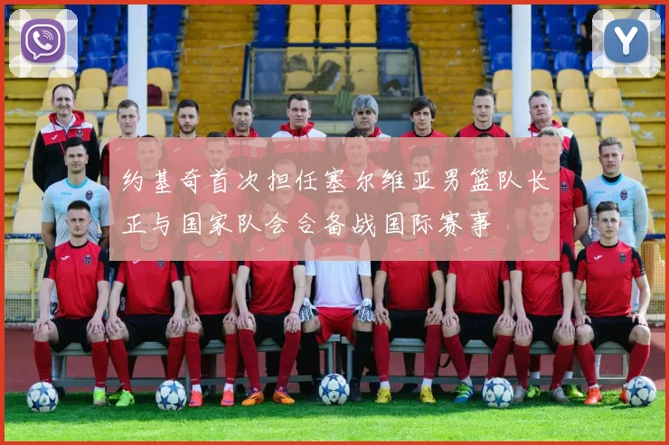 约基奇首次担任塞尔维亚男篮队长正与国家队会合备战国际赛事