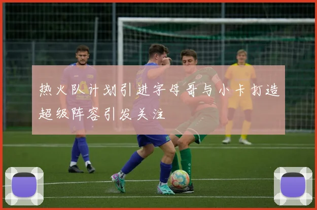 热火队计划引进字母哥与小卡打造超级阵容引发关注