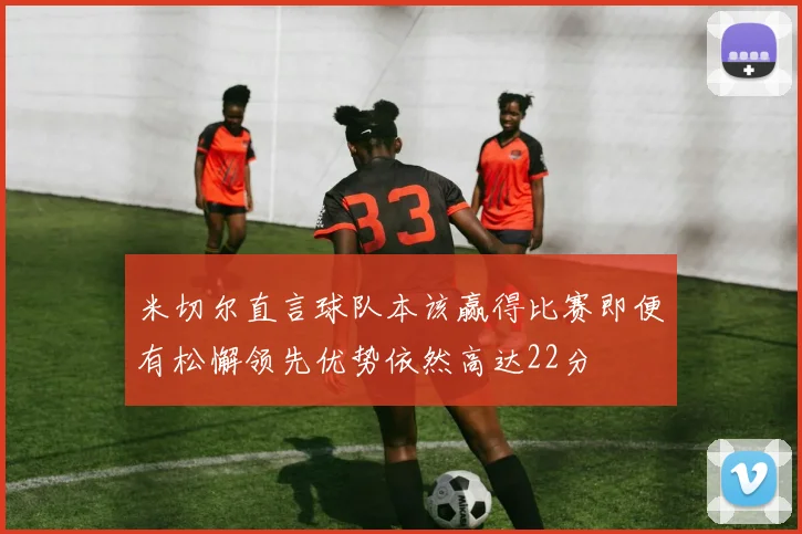 米切尔直言球队本该赢得比赛即便有松懈领先优势依然高达22分