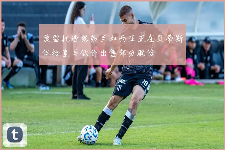 莫雷托透露弗兰加西亚正在贝蒂斯体检皇马低价出售部分股份