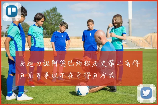 麦迪力挺阿德巴约称历史第二高得分无可争议不在乎得分方式
