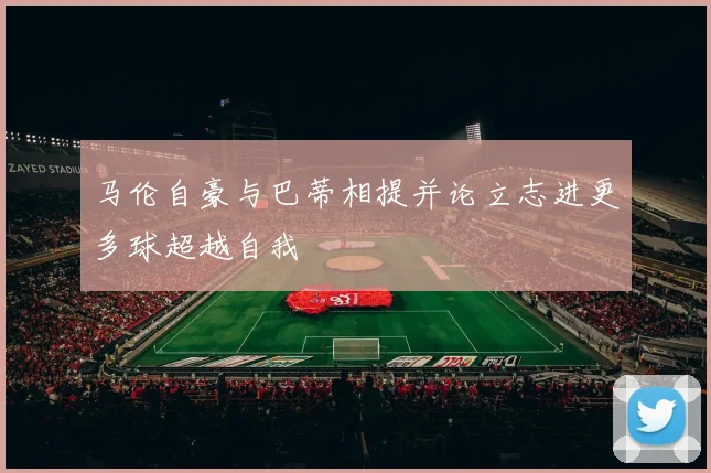 马伦自豪与巴蒂相提并论立志进更多球超越自我