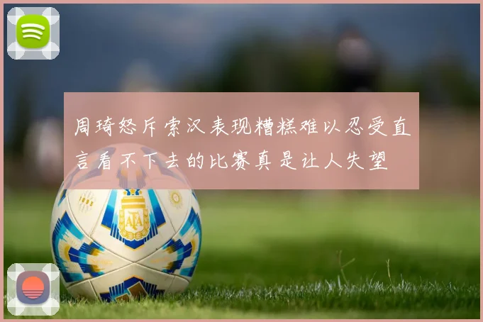 周琦怒斥索汉表现糟糕难以忍受直言看不下去的比赛真是让人失望