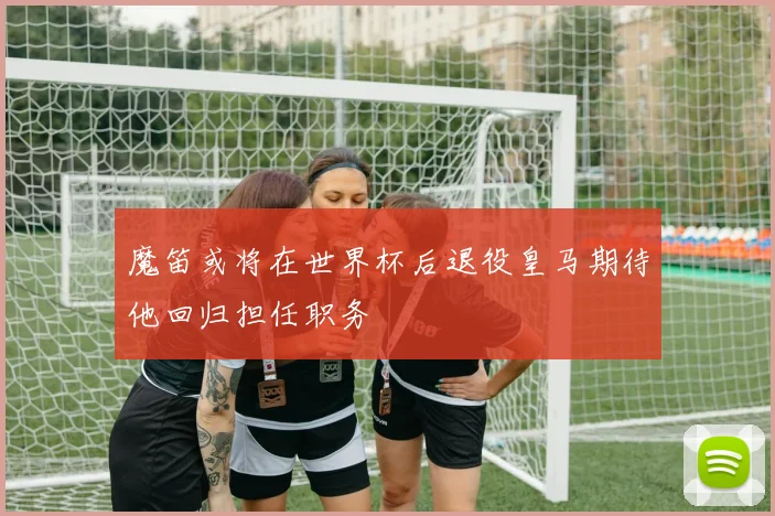 魔笛或将在世界杯后退役皇马期待他回归担任职务