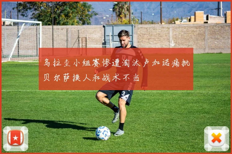 乌拉圭小组赛惨遭淘汰卢加诺痛批贝尔萨换人和战术不当