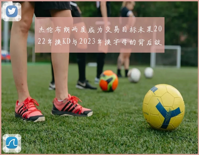 杰伦布朗两度成为交易目标未果2022年换KD与2023年换字母的背后故事
